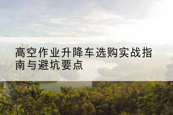 鄂尔多斯升降车怎么选-高空作业升降车选购实战指南与避坑要点