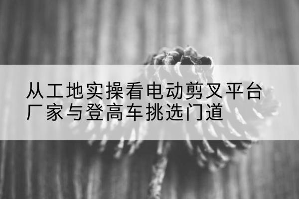 鄂尔多斯电动剪叉升降平台厂家-从工地实操看电动剪叉平台厂家与登高车挑选门道