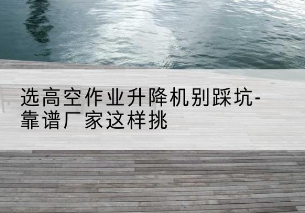 鄂尔多斯剪叉式升降机厂家-选高空作业升降机别踩坑-靠谱厂家这样挑