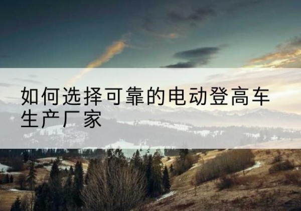 鄂尔多斯电动登高车厂家-如何选择可靠的电动登高车生产厂家