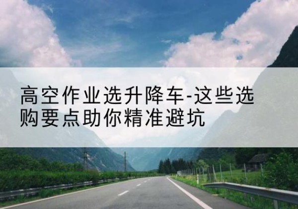 鄂尔多斯升降车厂家-高空作业选升降车-这些选购要点助你*避坑