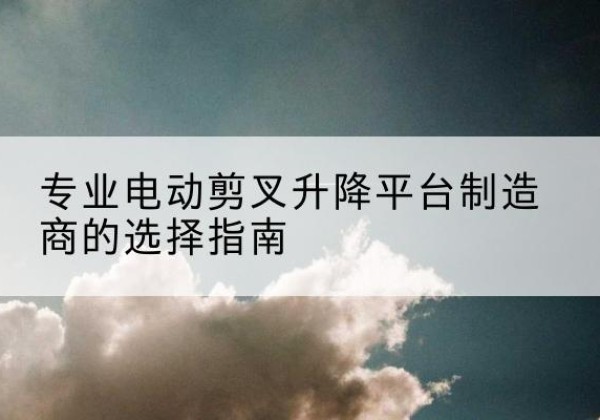 鄂尔多斯电动剪叉升降平台厂家-专业电动剪叉升降平台制造商的选择指南