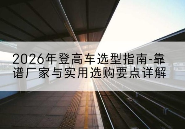 鄂尔多斯登高车厂家推荐-2026年登高车选型指南-靠谱厂家与实用选购要点详解